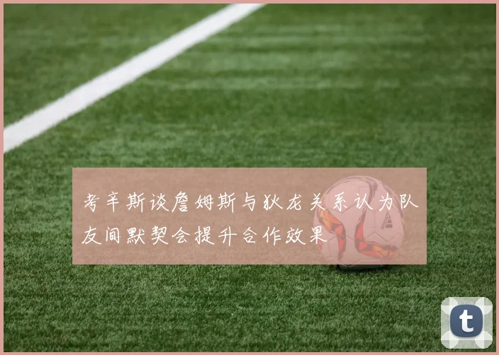 考辛斯谈詹姆斯与狄龙关系认为队友间默契会提升合作效果