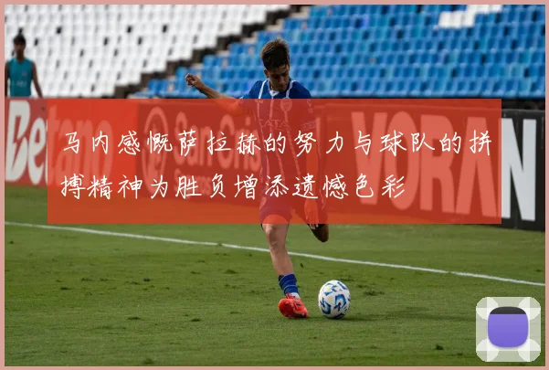 马内感慨萨拉赫的努力与球队的拼搏精神为胜负增添遗憾色彩