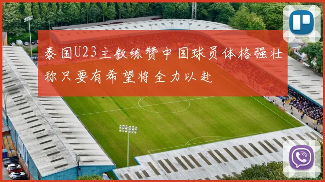 泰国U23主教练赞中国球员体格强壮称只要有希望将全力以赴