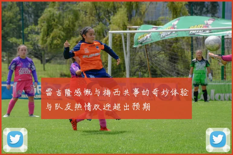 雷吉隆感慨与梅西共事的奇妙体验与队友热情欢迎超出预期